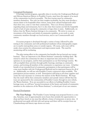 Conceptual Development
    A heritage tourism program, especially when it involves the Underground Railroad
and African-American History in Franklin County, must have the support of as much
of the communities involved as possible. The first tourists must be community
members themselves. Not only are their insights invaluable, but they must develop a
sincere desire to be hospitable when visitors, many from cultural backgrounds other
than their own, come to visit their communities. This is an obvious statement
regarding shops and restaurants, but it is also clear that tourists can feel the hospitable
mood or lack of same among the community at large when it exists. Additionally, we
believe that the Waters Institute belongs to its community. We strive to create an
investment of the hearts and minds of community members, as we work to unite
community members through our local services, and to our Commonwealth and
nation.

    A tourism program is developed through a variety of steps, followed by pilot
testing in the community and with professional marketers whose demographic targets
are in nearby metropolitan areas or outside regions. Of course, early tours will be
under close scrutiny for enhancement and improvement needs. The need for
monitoring will be everlasting.

    The pilot testing effort in the community has benefits that go beyond any tourist
business. They are important to the Waters Institute’ community building ideal. We
intend to solicit the community for ideas on important sites and stories, for their
opinions on our progress, and for their participation as our first heritage tourists. We
will accomplish these activities through public hearings, meetings at community
centers, and inviting all members of the community to experience our tours. A further
benefit of our intended level of community participation is that participants will be
come more familiar with the Underground Railroad and its important lessons for all of
us. Additionally, we will use only Franklin County contractors when available. The
participation process matters, as well. Participation will bring us all closer together and
create the trust necessary to continue the mission of the Waters Institute. We hope
that the result will be that community members and outside visitors will feel that the
tours are sponsored by the communities of Franklin County through its own vehicle,
the Waters Institute. If we are successful in our efforts in building Franklin County
heritage tours, we will have “secured investment of the hearts and minds of community
members in the endeavors of the Waters Institute,” a critical part of our own mission.

Practical Development

   The Tour Package – The Franklin County heritage tour proposed herein is a one-
day, Saturday, tour of approximately seven hours that includes the opportunities to
shop and have lunch at one stop that affords a choice of restaurants or picnic sites. A
professional tour guide will ride with each group and there will be excerpts from our
Chambersburg oral history tape shown en route.


                                                                                        11
 