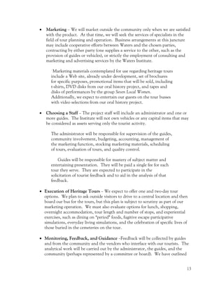 •   Marketing – We will market outside the community only when we are satisfied
    with the product. At that time, we will seek the services of specialists in the
    field of tour planning and operation. Business arrangements at this juncture
    may include cooperative efforts between Waters and the chosen parties,
    contracting by either party (one supplies a service to the other, such as the
    provision of guides or vehicles), or strictly the employment of consulting and
    marketing and advertising services by the Waters Institute.

       Marketing materials contemplated for use regarding heritage tours
      include a Web site, already under development, set of brochures
      for specific purposes, promotional items that will be sold, including
      t-shirts, DVD disks from our oral history project, and tapes and
      disks of performances by the group Seven Local Women.
      Additionally, we expect to entertain our guests on the tour busses
      with video selections from our oral history project.

•   Choosing a Staff – The project staff will include an administrator and one or
    more guides. The Institute will not own vehicles or any capital items that may
    be considered as assets serving only the tourist activity.

      The administrator will be responsible for supervision of the guides,
      community involvement, budgeting, accounting, management of
      the marketing function, stocking marketing materials, scheduling
      of tours, evaluation of tours, and quality control.

          Guides will be responsible for mastery of subject matter and
      entertaining presentation. They will be paid a single fee for each
      tour they serve. They are expected to participate in the
      solicitation of tourist feedback and to aid in the analysis of that
      feedback.

• Execution of Heritage Tours – We expect to offer one and two-day tour
  options. We plan to ask outside visitors to drive to a central location and then
  board our bus for the tours, but this plan is subject to scrutiny as part of our
  marketing operation. We must also evaluate options for lunch, shopping,
  overnight accommodation, tour length and number of stops, and experiential
  exercises, such as dining on “period” foods, fugitive escape participative
  simulations, everyday living simulations, and the celebration of specific lives of
  those buried in the cemeteries on the tour.

• Monitoring, Feedback, and Guidance –Feedback will be collected by guides
  and from the community and the vendors who interface with our tourists. The
  analytical work will be carried out by the administrator, the guides, and the
  community (perhaps represented by a committee or board). We have outlined


                                                                                   13
 