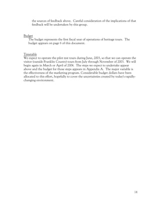 the sources of feedback above. Careful consideration of the implications of that
      feedback will be undertaken by this group.


Budget
   The budget represents the first fiscal year of operations of heritage tours. The
   budget appears on page 6 of this document.


Timetable
We expect to operate the pilot test tours during June, 2003, so that we can operate the
visitor (outside Franklin County) tours from July through November of 2003. We will
begin again in March or April of 2004. The steps we expect to undertake appear
above and the budget for those steps appears in Appendix A. The major variable is
the effectiveness of the marketing program. Considerable budget dollars have been
allocated to this effort, hopefully to cover the uncertainties created by today’s rapidly-
changing environment.




                                                                                        14
 