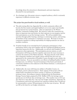 knowledge about the attractions is disseminated, and more important,
   discussed by tour participants.

c) As a heritage tour, this project attracts a targeted audience, which is extremely
   important in difficult economic times.


The project has great benefit to local residents, as well.

a) The pilot testing effort (see Appendix B), in which community efforts will
   become the first tourists and supply feedback on its every aspect, has benefits
   that go beyond any tourist business. They are important to the Waters
   Institute’ community building ideal. We intend to solicit the community for
   ideas on important sites and stories, for their opinions on our progress, and for
   their participation as our first heritage tourists. We will accomplish these
   activities through public hearings, meetings at community centers, and inviting
   all members of the community to experience our tours. We hope to involve
   community members in taking responsibility for helping maintain our sites in
   excellent condition.

b) A further benefit of our intended level of community participation is that
   participants will be come more familiar with the Underground Railroad and its
   important lessons for all of us. Additionally, we will use only Franklin County
   contractors when appropriate. The participation process matters, as well.
   Participation will bring us all closer together and create the trust necessary to
   continue the mission of the Waters Institute. We hope that the result will be
   that community members and outside visitors will feel that the tours are
   sponsored by the communities of Franklin County through its own vehicle, the
   Waters Institute. If we are successful in our efforts in building Franklin County
   heritage tours, we will have “secured investment of the hearts and minds of
   community members in the endeavors of the Waters Institute,” a critical part of
   our own mission.

c) Additionally, the tours will bring new dollars to Franklin County, its
   merchants, and its cultural resources. Early support of this project will not
   simply build a foundation for future tourism, it will have an immediate
   monetary return. According to statistics obtained from the Pennsylvania
   Heritage Tourism Study, prepared by D.K. Shifflet (1999), the heritage tourist
   spends just over $120 per day on heritage tours. This number rises to $131 per
   day when he or she takes the 1-day tour (see budget calculations, Appendix A).
   Consultations with local and national tour operators indicate that it would not
   be unreasonable to attract 500 participants in the first year of service. We will
   use 400 as the basis for our budget calculations.



                                                                                       3
 