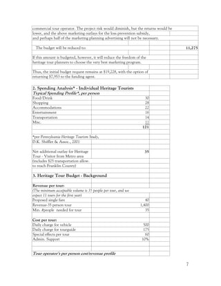 commercial tour operator. The project risk would diminish, but the returns would be
lower, and the above marketing outlays for the loss prevention subsidy,
and perhaps half of the marketing planning advertising will not be necessary.

  The budget will be reduced to:                                                      11,275

If this amount is budgeted, however, it will reduce the freedom of the
heritage tour planners to choose the very best marketing program.

Thus, the initial budget request remains at $19,228, with the option of
returning $7,953 to the funding agent.

2. Spending Analysis* - Individual Heritage Tourists
Typical Spending Profile*, per person
Food/Drink                                                          30
Shopping                                                            28
Accommodations                                                      22
Entertainment                                                       16
Transportation                                                      14
Misc.                                                               11
                                                                   121

*per Pennsylvania Heritage Tourism Study,
D.K. Shifflet & Assoc., 2001

Net additional outlay for Heritage                                   35
Tour - Visitor from Metro area
(includes $25 transportation allow.
to reach Franklin County)

3. Heritage Tour Budget - Background

Revenue per tour:
(The minimum acceptable volume is 35 people per tour, and we
expect 11 tours for the first year)
Proposed single fare                                                 40
Revenue-35 person tour                                            1,400
Min. #people needed for tour                                         35

Cost per tour:
Daily charge for vehicle                                            500
Daily charge for tourguide                                          175
Special effects per tour                                             60
Admin. Support                                                     10%


Tour operator's per person cost/revenue profile

                                                                                      7
 