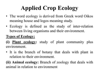 Applied Crop Ecology
• The word ecology is derived from Greek word Oikos
meaning house and logos meaning study.
• Ecology is defined as the study of inter-relation
between living organisms and their environment.
Types of Ecology:
(i) Plant ecology: study of plant community plus
environment.
• It is the branch of botany that deals with plant in
relation to their environment.
(ii) Animal ecology: Branch of zoology that deals with
animal in relation to environment
 