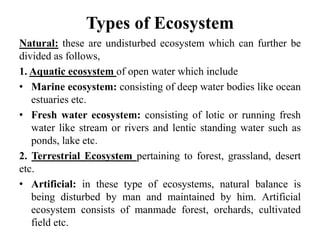 Types of Ecosystem
Natural: these are undisturbed ecosystem which can further be
divided as follows,
1. Aquatic ecosystem of open water which include
• Marine ecosystem: consisting of deep water bodies like ocean
estuaries etc.
• Fresh water ecosystem: consisting of lotic or running fresh
water like stream or rivers and lentic standing water such as
ponds, lake etc.
2. Terrestrial Ecosystem pertaining to forest, grassland, desert
etc.
• Artificial: in these type of ecosystems, natural balance is
being disturbed by man and maintained by him. Artificial
ecosystem consists of manmade forest, orchards, cultivated
field etc.
 
