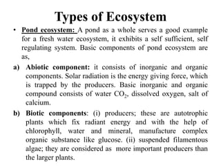 Types of Ecosystem
• Pond ecosystem: A pond as a whole serves a good example
for a fresh water ecosystem, it exhibits a self sufficient, self
regulating system. Basic components of pond ecosystem are
as,
a) Abiotic component: it consists of inorganic and organic
components. Solar radiation is the energy giving force, which
is trapped by the producers. Basic inorganic and organic
compound consists of water CO2, dissolved oxygen, salt of
calcium.
b) Biotic components: (i) producers; these are autotrophic
plants which fix radiant energy and with the help of
chlorophyll, water and mineral, manufacture complex
organic substance like glucose. (ii) suspended filamentous
algae; they are considered as more important producers than
the larger plants.
 