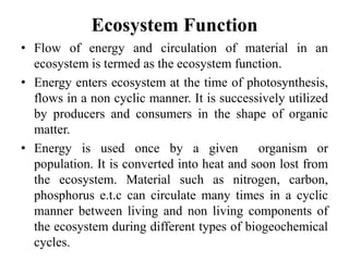Ecosystem Function
• Flow of energy and circulation of material in an
ecosystem is termed as the ecosystem function.
• Energy enters ecosystem at the time of photosynthesis,
flows in a non cyclic manner. It is successively utilized
by producers and consumers in the shape of organic
matter.
• Energy is used once by a given organism or
population. It is converted into heat and soon lost from
the ecosystem. Material such as nitrogen, carbon,
phosphorus e.t.c can circulate many times in a cyclic
manner between living and non living components of
the ecosystem during different types of biogeochemical
cycles.
 