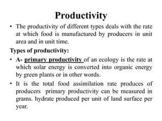 Productivity
• The productivity of different types deals with the rate
at which food is manufactured by producers in unit
area and in unit time.
Types of productivity:
• A- primary productivity of an ecology is the rate at
which solar energy is converted into organic energy
by green plants or in other words.
• It is the total food assimilation rate produces of
producers primary productivity can be measured in
grams. hydrate produced per unit of land surface per
year.
 