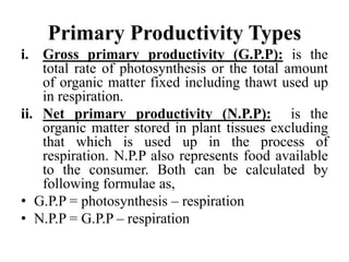 Primary Productivity Types
i. Gross primary productivity (G.P.P): is the
total rate of photosynthesis or the total amount
of organic matter fixed including thawt used up
in respiration.
ii. Net primary productivity (N.P.P): is the
organic matter stored in plant tissues excluding
that which is used up in the process of
respiration. N.P.P also represents food available
to the consumer. Both can be calculated by
following formulae as,
• G.P.P = photosynthesis – respiration
• N.P.P = G.P.P – respiration
 