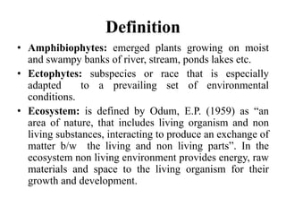 Definition
• Amphibiophytes: emerged plants growing on moist
and swampy banks of river, stream, ponds lakes etc.
• Ectophytes: subspecies or race that is especially
adapted to a prevailing set of environmental
conditions.
• Ecosystem: is defined by Odum, E.P. (1959) as “an
area of nature, that includes living organism and non
living substances, interacting to produce an exchange of
matter b/w the living and non living parts”. In the
ecosystem non living environment provides energy, raw
materials and space to the living organism for their
growth and development.
 
