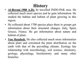 History
• Al-Beruni (900 A.D). he travelled INDO-PAK area. He
collected much more species and he gain information. He
studied the habitat and habitat of plant growing in this
region.
• He collected about 1700 species place them in groups got
information about their structural changes, Italy, Spain
Greece, France. He get information about nature and
habitat of plant.
• Von Humbolt. He also collected much more information
about plant and correlated the plant distribution on the
earth with that of the prevailing climate. Ecology has
relationship with microbiology, soil science, chemistry,
geology, physiology, biochemistry and many other
branches.
 