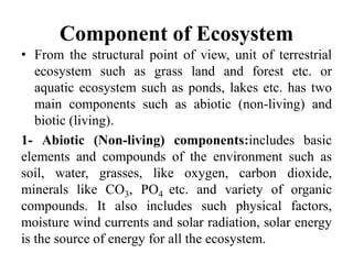 Component of Ecosystem
• From the structural point of view, unit of terrestrial
ecosystem such as grass land and forest etc. or
aquatic ecosystem such as ponds, lakes etc. has two
main components such as abiotic (non-living) and
biotic (living).
1- Abiotic (Non-living) components:includes basic
elements and compounds of the environment such as
soil, water, grasses, like oxygen, carbon dioxide,
minerals like CO3, PO4 etc. and variety of organic
compounds. It also includes such physical factors,
moisture wind currents and solar radiation, solar energy
is the source of energy for all the ecosystem.
 