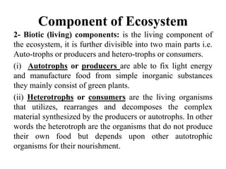 Component of Ecosystem
2- Biotic (living) components: is the living component of
the ecosystem, it is further divisible into two main parts i.e.
Auto-trophs or producers and hetero-trophs or consumers.
(i) Autotrophs or producers are able to fix light energy
and manufacture food from simple inorganic substances
they mainly consist of green plants.
(ii) Heterotrophs or consumers are the living organisms
that utilizes, rearranges and decomposes the complex
material synthesized by the producers or autotrophs. In other
words the heterotroph are the organisms that do not produce
their own food but depends upon other autotrophic
organisms for their nourishment.
 