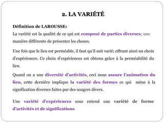 2. LA VARIÉTÉ
Définition de LAROUSSE:
La variété est la qualité de ce qui est composé de parties diverses; une
manière différente de présenter les choses.
Quand on a une diversité d’activités, ceci nous assure l’animation du
lieu, cette dernière implique la variété des formes ce qui mène à la
signification diverses faites par des usagers divers.
Une variété d’expériences sous entend une variété de forme
d’activités et de significations
Une fois que le lieu est perméable, il faut qu’il soit varié; offrant ainsi un choix
d’expériences. Ce choix d’expériences est obtenu grâce à la perméabilité du
lieu.
 