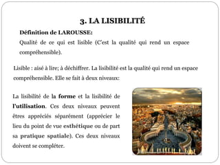 Définition de LAROUSSE:
Qualité de ce qui est lisible (C’est la qualité qui rend un espace
compréhensible).
La lisibilité de la forme et la lisibilité de
l’utilisation. Ces deux niveaux peuvent
êtres appréciés séparément (apprécier le
lieu du point de vue esthétique ou de part
sa pratique spatiale). Ces deux niveaux
doivent se compléter.
3. LA LISIBILITÉ
Lisible : aisé à lire; à déchiffrer. La lisibilité est la qualité qui rend un espace
compréhensible. Elle se fait à deux niveaux:
 