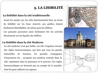 3. LA LISIBILITÉ
Avant les années 30, les cités fonctionnaient bien en terme
de lisibilité car les lieux réservés aux publics étaient
facilement identifiables, de même pour les édifices.
Les passants pouvaient ainsi facilement lire les activités
directement sur les façades des édifices.
La cité moderne n’est pas lisible, car elle s’organise suivant
des règles bureaucratiques, qui font que tous les grands
immeubles de bureaux, les grandes compagnies
d’assurances etc. , occupent une position centrale dans la
cité; exprimant ainsi la puissance et le pouvoir. Ces règles
bureaucratiques ne tiennent pas en compte de la manière
dont les gens utilisent ces espaces.
La lisibilité dans la cité traditionnelle
La lisibilité dans la cité Moderne
 