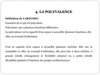 C’est la capacité d’un espace à accueillir plusieurs activités. Elle vise la
rentabilité et offre un éventail d’utilisation, elle peut être à deux échelles, à
grande échelle (changement et flexibilité urbaine) ou a petite échelle
(flexibilité spatiale à l’intérieur des projets architecturaux).
Définition de LAROUSSE:
Caractère de ce qui est polyvalent.
Polyvalent: qui a plusieurs fonctions différentes.
La polyvalence est la capacité d’un espace à accueillir plusieurs fonctions, elle
offre un éventail d’utilisation
4. LA POLYVALENCE
 