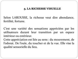 Selon LAROUSSE, la richesse veut dire abondance,
fertilité, fortune.
C’est une variété des sensations appréciées par les
utilisateurs durant leur transition par un espace
intérieur ou extérieur.
Cette appréciation est liée au sens : du mouvement, de
l’odorat. De l’ouïe, du toucher et de la vue. Elle vise la
qualité sensorielle du lieu.
5. LA RICHESSE VISUELLE
 