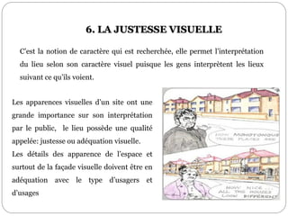 Les apparences visuelles d’un site ont une
grande importance sur son interprétation
par le public, le lieu possède une qualité
appelée: justesse ou adéquation visuelle.
Les détails des apparence de l’espace et
surtout de la façade visuelle doivent être en
adéquation avec le type d’usagers et
d’usages
6. LA JUSTESSE VISUELLE
C’est la notion de caractère qui est recherchée, elle permet l’interprétation
du lieu selon son caractère visuel puisque les gens interprètent les lieux
suivant ce qu’ils voient.
 