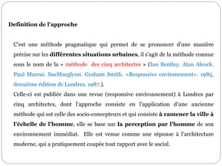 Definition de l’approche
C’est une méthode pragmatique qui permet de se prononcer d’une manière
précise sur les différentes situations urbaines, il s’agit de la méthode connue
sous le nom de la « méthode des cinq architectes » (Ian Bentley. Alan Alcock.
Paul Murrai. SueMacglynn. Graham Smith. «Responsive environement». 1985,
deuxième édition de Londres. 1987.).
Celle-ci est publiée dans une revue (responsive environnement) à Londres par
cinq architectes, dont l’approche consiste en l’application d’une ancienne
méthode qui est celle des socio-concepteurs et qui consiste à ramener la ville à
l’échelle de l’homme, elle se base sur la perception par l’homme de son
environnement immédiat. Elle est venue comme une réponse à l’architecture
moderne, qui a pratiquement coupée tout rapport avec le social.
 