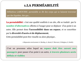 1.LA PERMÉABILITÉ
La perméabilité : c’est une qualité conférée à un site, elle se traduit par le
nombre d’alternatives offertes à l’usager pour se déplacer d’un point à un
autre. Elle permet donc l’accessibilité dans un espace, et se concrétise
par la diversité d’accès et de déplacement,
Cette perméabilité peut être visuelle ou alors physique .
« Résponsive environment »I. Bentley, A. Alcock, P. Murrain, S. Mcqlynn, G. Smith).
Définition LAROUSSE: perméable se dit des corps qui se laissent traverser
par des liquides, des gaz…
C’est un processus selon lequel un espace doit être ouvert aux
passagers pour passer d’un point à un autre, à travers plusieurs accès
définis et visibles
 