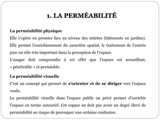La perméabilité physique
Elle s’opère en premier lieu au niveau des entrées (bâtiments ou jardins).
Elle permet l’enrichissement du caractère spatial, le traitement de l’entrée
joue un rôle très important dans la perception de l’espace.
L’usager doit comprendre à cet effet que l’espace est accueillant,
« pénétrable » et perméable.
La perméabilité visuelle
C’est un concept qui permet de s’orienter et de se diriger vers l’espace
voulu.
La perméabilité visuelle dans l’espace public ou privé permet d’enrichir
l’espace en terme sensoriel. Cet espace ne doit pas avoir un degré élevé de
perméabilité au risque de provoquer une certaine confusion.
1. LA PERMÉABILITÉ
 