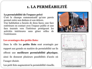 La perméabilité de l’espace privé
C’est le champs communicatif qu’une parois
permet entre son dedans et son dehors.
Une habitation a besoin de deux faces; une face
extérieure en contact avec l’espace public et une
face tournée vers l’intérieur protégeant les
activités intérieures sans gêner celles de
l’extérieures
Les avantages des petits ilots:
Dans la ville les petits ilots sont avantagés par
rapport aux grands en matière de perméabilité car ils
offrent une meilleure perméabilité physique,
ainsi ils donnent plusieurs possibilités d’accès où
l’usager choisit.
Les petit ilots augmentent la perméabilité visuelle.
1. LA PERMÉABILITÉ
 