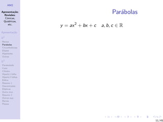 AM2

Apresenta¸˜o;
          ca
  Revis˜es:
        o
                                           Par´bolas
                                              a
  C´nicas,
    o
 Qu´dricas,
    a
     etc.
                  y = ax 2 + bx + c   a, b, c ∈ R
Apresenta¸˜o
         ca

R2
Rectas
Parabolas
Circunferˆncias
         e
Elipses
Hip´rboles
    e
Outras

R3
Paraboloide
Cone
Cilindro
Hiperb.1 folha
Hiperb.2 folhas
Esfera
Resumo 1
Descentradas
El´
  ıpticas
Outro eixo
Resumo 2
Outras sup.
Rectas
Planos




                                                       11/45
 