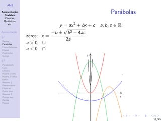 AM2

Apresenta¸˜o;
          ca
  Revis˜es:
        o
                                                         Par´bolas
                                                            a
  C´nicas,
    o
 Qu´dricas,
    a
     etc.
                                y = ax 2 + bx + c   a, b, c ∈ R
                                  √
Apresenta¸˜o
         ca                  −b ± b 2 − 4ac
R2                zeros: x =
Rectas
                                   2a
Parabolas         a>0 ∪
Circunferˆncias
         e
Elipses           a<0 ∩
Hip´rboles
    e
Outras

R3
Paraboloide
Cone
Cilindro
Hiperb.1 folha
Hiperb.2 folhas
Esfera
Resumo 1
Descentradas
El´
  ıpticas
Outro eixo
Resumo 2
Outras sup.
Rectas
Planos




                                                                     11/45
 