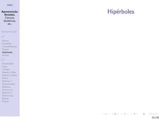 AM2

Apresenta¸˜o;
          ca
  Revis˜es:
        o
                  Hip´rboles
                     e
  C´nicas,
    o
 Qu´dricas,
    a
     etc.

Apresenta¸˜o
         ca

R2
Rectas
Parabolas
Circunferˆncias
         e
Elipses
Hip´rboles
    e
Outras

R3
Paraboloide
Cone
Cilindro
Hiperb.1 folha
Hiperb.2 folhas
Esfera
Resumo 1
Descentradas
El´
  ıpticas
Outro eixo
Resumo 2
Outras sup.
Rectas
Planos




                               14/45
 