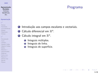 AM2

Apresenta¸˜o;
          ca
  Revis˜es:
        o
                                                          Programa
  C´nicas,
    o
 Qu´dricas,
    a
     etc.

Apresenta¸˜o
         ca

R2
Rectas
Parabolas
Circunferˆncias
         e
                  1   Introdu¸˜o aos campos escalares e vectoriais.
                             ca
Elipses
Hip´rboles
    e             2   C´lculo diferencial em Rn .
                       a
Outras

R3
                  3   C´lculo integral em Rn .
                       a
Paraboloide
Cone                    1   Integrais m´ltiplos.
                                        u
Cilindro
Hiperb.1 folha          2   Integrais de linha.
Hiperb.2 folhas
Esfera
                        3   Integrais de superf´ıcie.
Resumo 1
Descentradas
El´
  ıpticas
Outro eixo
Resumo 2
Outras sup.
Rectas
Planos




                                                                      3/45
 
