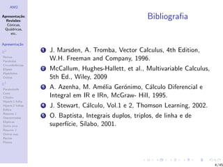 AM2

Apresenta¸˜o;
          ca
  Revis˜es:
        o
                                                          Bibliograﬁa
  C´nicas,
    o
 Qu´dricas,
    a
     etc.

Apresenta¸˜o
         ca

R2                1   J. Marsden, A. Tromba, Vector Calculus, 4th Edition,
Rectas
Parabolas
                      W.H. Freeman and Company, 1996.
Circunferˆncias
         e
Elipses           2   McCallum, Hughes-Hallett, et al., Multivariable Calculus,
Hip´rboles
    e
Outras                5th Ed., Wiley, 2009
R3
Paraboloide
                  3   A. Azenha, M. Am´lia Ger´nimo, C´lculo Diferencial e
                                         e     o         a
Cone
Cilindro              Integral em IR e IRn, McGraw- Hill, 1995.
Hiperb.1 folha
Hiperb.2 folhas
Esfera
                  4   J. Stewart, C´lculo, Vol.1 e 2, Thomson Learning, 2002.
                                   a
Resumo 1
Descentradas
                  5   O. Baptista, Integrais duplos, triplos, de linha e de
El´
  ıpticas
Outro eixo            superf´
                            ıcie, S´
                                   ılabo, 2001.
Resumo 2
Outras sup.
Rectas
Planos




                                                                                  4/45
 