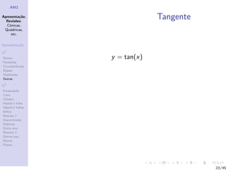 AM2

Apresenta¸˜o;
          ca
  Revis˜es:
        o
                               Tangente
  C´nicas,
    o
 Qu´dricas,
    a
     etc.

Apresenta¸˜o
         ca

R2
Rectas            y = tan(x)
Parabolas
Circunferˆncias
         e
Elipses
Hip´rboles
    e
Outras

R3
Paraboloide
Cone
Cilindro
Hiperb.1 folha
Hiperb.2 folhas
Esfera
Resumo 1
Descentradas
El´
  ıpticas
Outro eixo
Resumo 2
Outras sup.
Rectas
Planos




                                          23/45
 