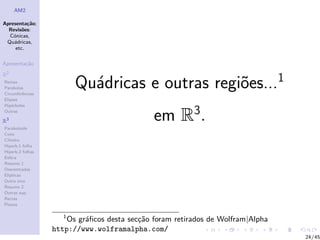AM2

Apresenta¸˜o;
          ca
  Revis˜es:
        o
  C´nicas,
    o
 Qu´dricas,
    a
     etc.

Apresenta¸˜o
         ca

R2
Rectas
Parabolas
Circunferˆncias
         e
                         Qu´dricas e outras regi˜es...1
                           a                    o
Elipses
Hip´rboles
    e
Outras

R3
Paraboloide
                                              em R3.
Cone
Cilindro
Hiperb.1 folha
Hiperb.2 folhas
Esfera
Resumo 1
Descentradas
El´
  ıpticas
Outro eixo
Resumo 2
Outras sup.
Rectas
Planos

                     1
                      Os gr´ﬁcos desta sec¸˜o foram retirados de Wolfram|Alpha
                           a              ca
                  http://www.wolframalpha.com/
                                                                                 24/45
 