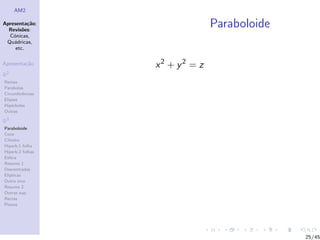 AM2

Apresenta¸˜o;
          ca
  Revis˜es:
        o
                                Paraboloide
  C´nicas,
    o
 Qu´dricas,
    a
     etc.

Apresenta¸˜o
         ca       x2 + y2 = z
R2
Rectas
Parabolas
Circunferˆncias
         e
Elipses
Hip´rboles
    e
Outras

R3
Paraboloide
Cone
Cilindro
Hiperb.1 folha
Hiperb.2 folhas
Esfera
Resumo 1
Descentradas
El´
  ıpticas
Outro eixo
Resumo 2
Outras sup.
Rectas
Planos




                                              25/45
 