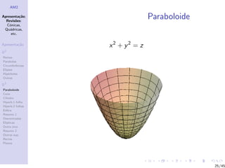 AM2

Apresenta¸˜o;
          ca
  Revis˜es:
        o
                                Paraboloide
  C´nicas,
    o
 Qu´dricas,
    a
     etc.

Apresenta¸˜o
         ca       x2 + y2 = z
R2
Rectas
Parabolas
Circunferˆncias
         e
Elipses
Hip´rboles
    e
Outras

R3
Paraboloide
Cone
Cilindro
Hiperb.1 folha
Hiperb.2 folhas
Esfera
Resumo 1
Descentradas
El´
  ıpticas
Outro eixo
Resumo 2
Outras sup.
Rectas
Planos




                                              25/45
 