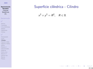 AM2

Apresenta¸˜o;
          ca
  Revis˜es:
        o
                  Superf´ cil´
                        ıcie ındrica - Cilindro
  C´nicas,
    o
 Qu´dricas,
    a
     etc.
                    x 2 + y 2 = R 2,   R∈R
Apresenta¸˜o
         ca

R2
Rectas
Parabolas
Circunferˆncias
         e
Elipses
Hip´rboles
    e
Outras

R3
Paraboloide
Cone
Cilindro
Hiperb.1 folha
Hiperb.2 folhas
Esfera
Resumo 1
Descentradas
El´
  ıpticas
Outro eixo
Resumo 2
Outras sup.
Rectas
Planos




                                                  27/45
 