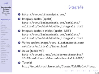AM2

Apresenta¸˜o;
          ca
  Revis˜es:
        o
                                                           Sitegraﬁa
  C´nicas,
    o
 Qu´dricas,
    a
     etc.         1   http://www.wolframalpha.com/
Apresenta¸˜o
         ca       2   Integrais duplos (applet)
R2                    http://www.flashandmath.com/mathlets/
Rectas
Parabolas             multicalc/doubint/double_integrals.html
Circunferˆncias
         e
Elipses
Hip´rboles
    e
                  3   Integrais duplos e triplos (applet- MIT)
Outras                http://www.flashandmath.com/mathlets/
R3
Paraboloide
                      multicalc/doubint/double_integrals.html
Cone
Cilindro          4   V´rios applets http://www.flashandmath.com/
                       a
Hiperb.1 folha
Hiperb.2 folhas       mathlets/multicalc/index.html
Esfera
Resumo 1
Descentradas
                  5   Aulas (tudo) MIT
El´
  ıpticas
Outro eixo
                      http://ocw.mit.edu/courses/mathematics/
Resumo 2
Outras sup.
                      18-02-multivariable-calculus-fall-2007/
Rectas
Planos            6   Tutorial
                      http://tutorial.math.lamar.edu/Classes/CalcIII/CalcIII.aspx

                                                                                5/45
 