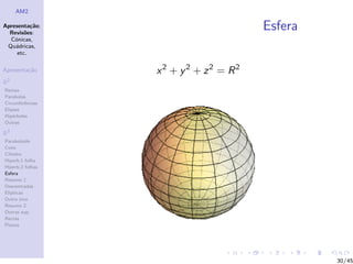 AM2

Apresenta¸˜o;
          ca
  Revis˜es:
        o
                                       Esfera
  C´nicas,
    o
 Qu´dricas,
    a
     etc.

Apresenta¸˜o
         ca       x2 + y 2 + z2 = R2
R2
Rectas
Parabolas
Circunferˆncias
         e
Elipses
Hip´rboles
    e
Outras

R3
Paraboloide
Cone
Cilindro
Hiperb.1 folha
Hiperb.2 folhas
Esfera
Resumo 1
Descentradas
El´
  ıpticas
Outro eixo
Resumo 2
Outras sup.
Rectas
Planos




                                                30/45
 