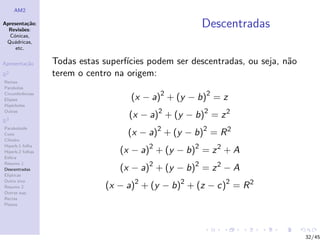 AM2

Apresenta¸˜o;
          ca
  Revis˜es:
        o
                                                      Descentradas
  C´nicas,
    o
 Qu´dricas,
    a
     etc.

Apresenta¸˜o
         ca       Todas estas superf´
                                    ıcies podem ser descentradas, ou seja, n˜o
                                                                            a
R2                terem o centro na origem:
Rectas
Parabolas
Circunferˆncias
Elipses
         e
                                     (x − a)2 + (y − b)2 = z
Hip´rboles
    e
Outras
                                    (x − a)2 + (y − b)2 = z 2
R3

                                    (x − a)2 + (y − b)2 = R 2
Paraboloide
Cone
Cilindro

                                  (x − a)2 + (y − b)2 = z 2 + A
Hiperb.1 folha
Hiperb.2 folhas
Esfera

                                  (x − a)2 + (y − b)2 = z 2 − A
Resumo 1
Descentradas
El´
  ıpticas

                               (x − a)2 + (y − b)2 + (z − c)2 = R 2
Outro eixo
Resumo 2
Outras sup.
Rectas
Planos




                                                                                 32/45
 