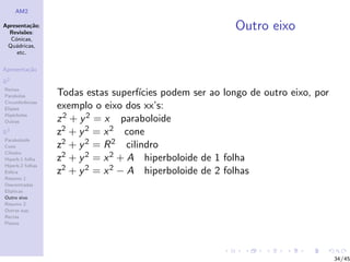 AM2

Apresenta¸˜o;
          ca
  Revis˜es:
        o
                                                          Outro eixo
  C´nicas,
    o
 Qu´dricas,
    a
     etc.

Apresenta¸˜o
         ca

R2
Rectas
Parabolas         Todas estas superf´ıcies podem ser ao longo de outro eixo, por
Circunferˆncias
         e
Elipses           exemplo o eixo dos xx’s:
Hip´rboles
    e
Outras            z 2 + y 2 = x paraboloide
R3                z2 + y 2 = x 2 cone
Paraboloide
Cone              z2 + y 2 = R 2 cilindro
Cilindro
Hiperb.1 folha    z2 + y 2 = x 2 + A hiperboloide de 1 folha
Hiperb.2 folhas
Esfera            z2 + y 2 = x 2 − A hiperboloide de 2 folhas
Resumo 1
Descentradas
El´
  ıpticas
Outro eixo
Resumo 2
Outras sup.
Rectas
Planos




                                                                                   34/45
 