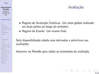 AM2

Apresenta¸˜o;
          ca
  Revis˜es:
        o
                                                           Avalia¸˜o
                                                                 ca
  C´nicas,
    o
 Qu´dricas,
    a
     etc.

Apresenta¸˜o
         ca

R2                    Regime de Avalia¸˜o Cont´
                                      ca       ınua: Um teste global realizado
Rectas
Parabolas             em duas partes ao longo do semestre.
Circunferˆncias
         e
Elipses
Hip´rboles
    e
                      Regime de Exame: Um exame ﬁnal.
Outras

R3
Paraboloide
Cone              Ser´ disponibilizada tabela com derivadas e primitivas nas
                     a
Cilindro
Hiperb.1 folha    avalia¸˜es.
                        co
Hiperb.2 folhas
Esfera
Resumo 1
Descentradas      Inscrever no Moodle para todos os momentos de avalia¸˜o.
                                                                      ca
El´
  ıpticas
Outro eixo
Resumo 2
Outras sup.
Rectas
Planos




                                                                                 6/45
 