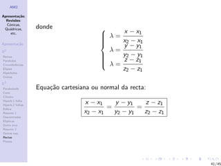 AM2

Apresenta¸˜o;
          ca
  Revis˜es:
        o
  C´nicas,
    o
 Qu´dricas,
    a             donde
     etc.
                                        
                                         λ=    x − x1
                                                x2 − x1
                                        
                                        
                                        
Apresenta¸˜o
         ca                                    y − y1
R2                                        λ=
Rectas                                         y2 − y1
Parabolas
                                        
                                        
                                         λ=
                                               z − z1
Circunferˆncias
         e
Elipses                                         z2 − z1
Hip´rboles
    e
Outras

R3
Paraboloide       Equa¸˜o cartesiana ou normal da recta:
                      ca
Cone
Cilindro
Hiperb.1 folha
Hiperb.2 folhas
                                  x − x1    y − y1    z − z1
Esfera                                    =         =
Resumo 1                          x2 − x1   y2 − y1   z2 − z1
Descentradas
El´
  ıpticas
Outro eixo
Resumo 2
Outras sup.
Rectas
Planos




                                                                41/45
 