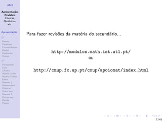 AM2

Apresenta¸˜o;
          ca
  Revis˜es:
        o
  C´nicas,
    o
 Qu´dricas,
    a
     etc.

Apresenta¸˜o
         ca
                  Para fazer revis˜es da mat´ria do secund´rio...
                                  o         e             a
R2
Rectas
Parabolas
Circunferˆncias
         e
Elipses
Hip´rboles
    e                         http://modulos.math.ist.utl.pt/
Outras
                                             ou
R3
Paraboloide
Cone
Cilindro             http://cmup.fc.up.pt/cmup/apoiomat/index.html
Hiperb.1 folha
Hiperb.2 folhas
Esfera
Resumo 1
Descentradas
El´
  ıpticas
Outro eixo
Resumo 2
Outras sup.
Rectas
Planos




                                                                     7/45
 