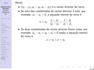 AM2          Notas:
Apresenta¸˜o;
          ca          (x2 − x1 , y2 − y1 , z2 − z1 ) ´ o vector director da recta.
                                                     e
  Revis˜es:
        o
  C´nicas,
    o
 Qu´dricas,
    a                 Se uma das coordenadas do vector director ´ nula, por
                                                                e
     etc.
                      exemplo, x2 − x1 = 0, a equa¸˜o normal da recta ´
                                                  ca                  e
Apresenta¸˜o
         ca
                                                 y − y1    z − z1
R2                                     x = x1            =
Rectas                                           y2 − y1   z2 − z1
Parabolas
Circunferˆncias
         e
Elipses
Hip´rboles
    e
                      Se duas coordenadas do vector director forem nulas, por
Outras
                      exemplo, x2 − x1 = z2 − z1 = 0 ent˜o a equa¸˜o normal
                                                        a         ca
R3
Paraboloide
                      da recta ´
                               e
Cone
Cilindro
                                          x = x1 ∧ z = z1
Hiperb.1 folha
Hiperb.2 folhas
Esfera
Resumo 1
Descentradas
El´
  ıpticas
Outro eixo
Resumo 2
Outras sup.
Rectas
Planos




                                                                                     42/45
 