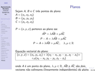 AM2

Apresenta¸˜o;
          ca
  Revis˜es:
        o
                                                                       Planos
  C´nicas,
    o
 Qu´dricas,
    a
                  Sejam A, B e C trˆs pontos do plano:
                                      e
     etc.
                  A = (x1 , x2 , x3 )
Apresenta¸˜o
         ca       B = (y1 , y2 , y3 )
R2                C = (z1 , z2 , z3 )
Rectas
Parabolas
Circunferˆncias
         e
Elipses           P = (x, y , z) pertence ao plano sse
Hip´rboles
    e
Outras
                                            AP = λAB + µAC
R3
Paraboloide
Cone                                      P − A = λAB + µAC
Cilindro
Hiperb.1 folha
Hiperb.2 folhas
                                   P = A + λAB + µAC ,           λ, µ ∈ R
Esfera
Resumo 1
Descentradas
El´
  ıpticas         Equa¸˜o vectorial do plano:
                       ca
Outro eixo
Resumo 2           (x, y , z) = (x1 , y1 , z1 ) + λ(x2 − x1 , y2 − y1 , z2 − z1 )+
Outras sup.
Rectas                           +µ(x3 − x1 , y3 − y1 , z3 − z1 )
Planos



                  onde A ´ um ponto do plano, λ, µ ∈ R, AB e AC s˜o dois
                          e                                          a
                  vectores n˜o colineares (linearmente independentes) do plano.
                            a                                                        43/45
 