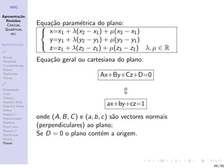 AM2

Apresenta¸˜o;
          ca
  Revis˜es:
        o
  C´nicas,
    o             Equa¸˜o param´trica do plano:
                    ca        e
 Qu´dricas,
    a
     etc.           x=x1 + λ(x2 − x1 ) + µ(x3 − x1 )
                      y=y1 + λ(y2 − y1 ) + µ(y3 − y1 )
Apresenta¸˜o
         ca
                      z=z1 + λ(z2 − z1 ) + µ(z3 − z1 ) λ, µ ∈ R
                   
R2
Rectas
Parabolas         Equa¸˜o geral ou cartesiana do plano:
                      ca
Circunferˆncias
         e
Elipses
Hip´rboles
    e
Outras
                                         Ax+By+Cz+D=0
R3
Paraboloide
Cone
Cilindro
Hiperb.1 folha
Hiperb.2 folhas
                                           ax+by+cz=1
Esfera
Resumo 1
Descentradas      onde (A, B, C ) e (a, b, c) s˜o vectores normais
                                               a
El´
  ıpticas
Outro eixo        (perpendiculares) ao plano;
Resumo 2
Outras sup.       Se D = 0 o plano cont´m a origem.
                                           e
Rectas
Planos




                                                                     44/45
 