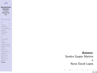 AM2

Apresenta¸˜o;
          ca
  Revis˜es:
        o
  C´nicas,
    o
 Qu´dricas,
    a
     etc.

Apresenta¸˜o
         ca

R2
Rectas
Parabolas
Circunferˆncias
         e
Elipses
Hip´rboles
    e
Outras

R3
Paraboloide
Cone
Cilindro
Hiperb.1 folha
Hiperb.2 folhas
Esfera
Resumo 1
Descentradas
El´
  ıpticas                     Autores:
Outro eixo
Resumo 2          Sandra Gaspar Martins
Outras sup.
Rectas                                e
Planos
                      Nuno David Lopes

                                      45/45
 