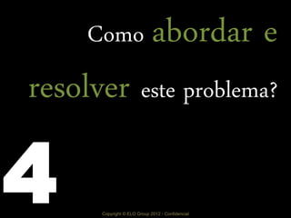 Copyright © ELO Group 2012 - Confidencial
Como abordar e
resolver este problema?
4
 