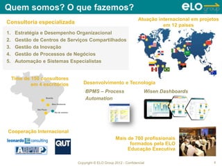 Copyright © ELO Group 2012 - Confidencial
Quem somos? O que fazemos?
2
Atuação internacional em projetos
em 12 países
1. Estratégia e Desempenho Organizacional
2. Gestão de Centros de Serviços Compartilhados
3. Gestão da Inovação
4. Gestão de Processos de Negócios
5. Automação e Sistemas Especialistas
Consultoria especializada
Mais de 700 profissionais
formados pela ELO
Educação Executiva
Cooperação Internacional
Time de 150 consultores
em 4 escritórios Desenvolvimento e Tecnologia
BPMS – Process
Automation
Wisen Dashboards
 