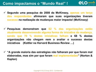 Copyright © ELO Group 2012 - Confidencial
Como impactamos o “Mundo Real” !
 Segundo uma pesquisa de 2008 da McKinsey, apenas um terço
dos respondentes afirmaram que suas organizações tiveram
sucesso na realização de mudanças maior impacto! (McKinsey)
 Pesquisas demonstram que 82 % das organizações estão
atualmente desenvovendo alguma forma de iniciativa de mudança,
sendo que 70 % destas iniciativas falham e 68 % destas
organizações não chegam nem a avaliar o sucesso destas
iniciativas (Kottler na Harvard Business Review …)
 “A grande maioria das estratégias não falharam por que foram mal
elaboradas, mas sim por que foram mal implementadas” (Norton &
Kaplan)
 