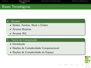 Sumário Plano de Ensino Informações Complementares Referências Bibliográficas
Bases Tecnológicas
4 - Árvores
Nodos, Arestas, Nı́vel e Ordem
Árvores Binárias
Árvores AVL
5 - Teoria da Computação
Introdução
Noções de Complexidade Computacional
Noções de Complexidade de Espaço
8 / 13
 